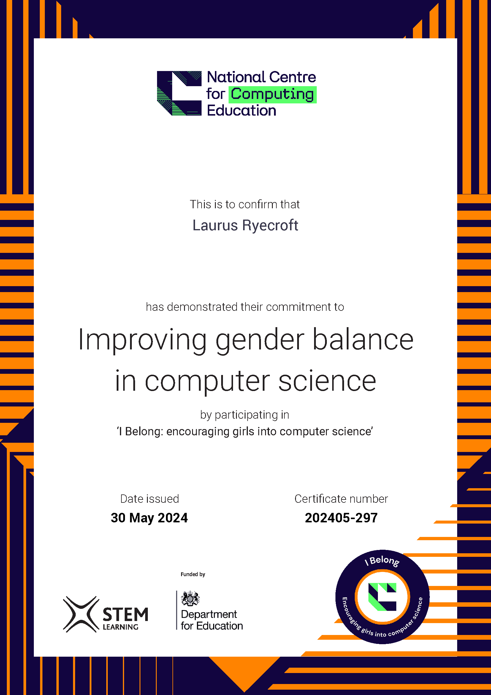 A certificate from NCCE, it reads: National Centre for Computing Education. This is to confirm that Laurus Ryecroft has demonstrated their commitment to Improving gender balance in computer science by participating in ‘I Belong: encouraging girls into computer science’ Date issued: 30 May 2024. STEM Learning. Funded by the Department for Education.